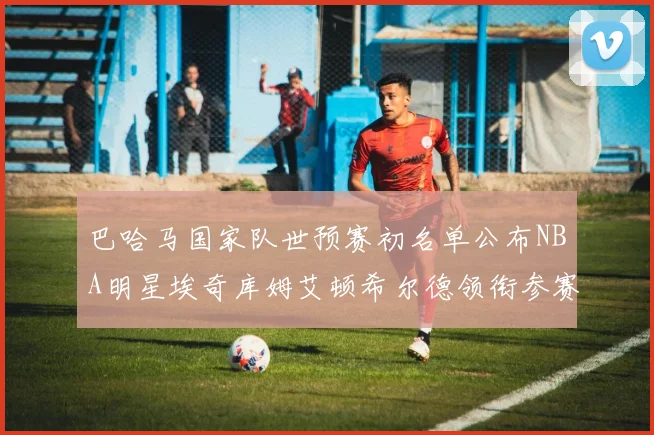巴哈马国家队世预赛初名单公布NBA明星埃奇库姆艾顿希尔德领衔参赛阵容