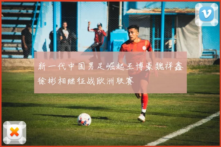 新一代中国男足崛起王博豪魏祥鑫徐彬相继征战欧洲联赛