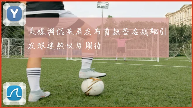 美媒调侃浓眉发布首款签名战靴引发球迷热议与期待
