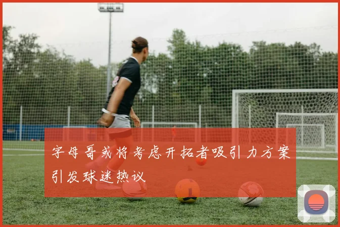 字母哥或将考虑开拓者吸引力方案引发球迷热议