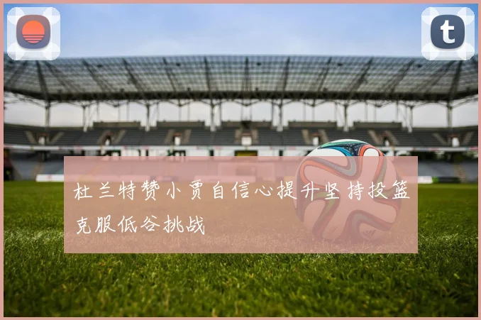 杜兰特赞小贾自信心提升坚持投篮克服低谷挑战