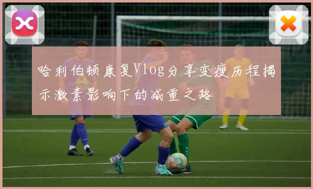 哈利伯顿康复Vlog分享变瘦历程揭示激素影响下的减重之路
