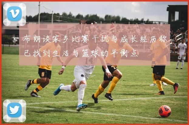 布朗谈家乡比赛干扰与成长经历称已找到生活与篮球的平衡点