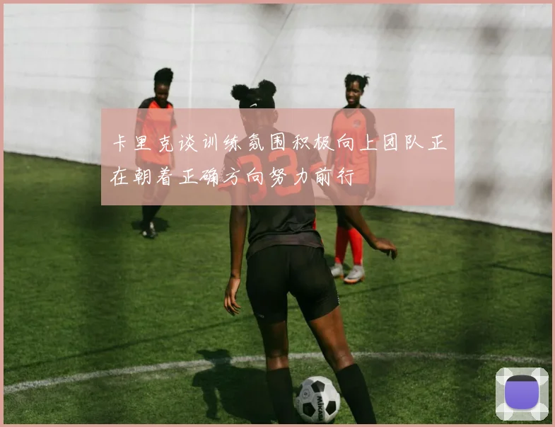 卡里克谈训练氛围积极向上团队正在朝着正确方向努力前行