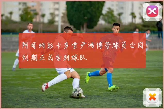 阿奇姆彭卡多索尹鸿博等球员合同到期正式告别球队