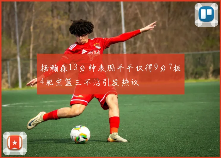 杨瀚森13分钟表现平平仅得9分7板4犯空篮三不沾引发热议