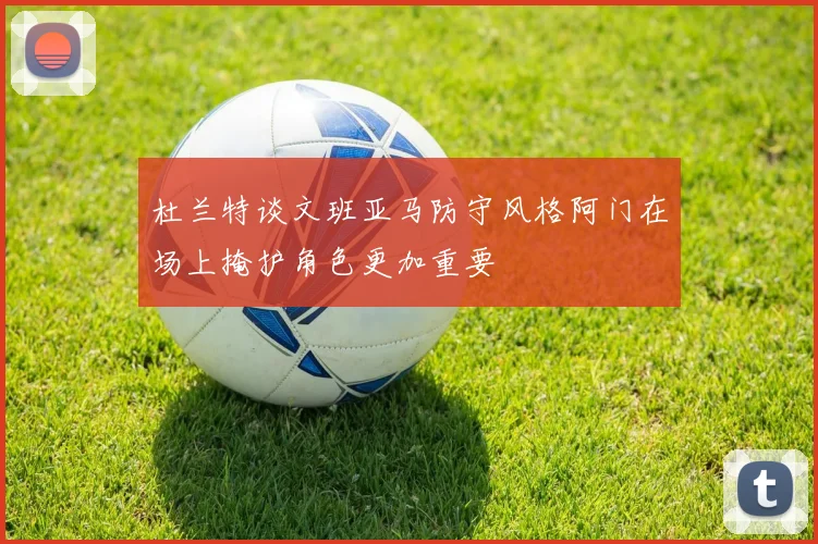 杜兰特谈文班亚马防守风格阿门在场上掩护角色更加重要