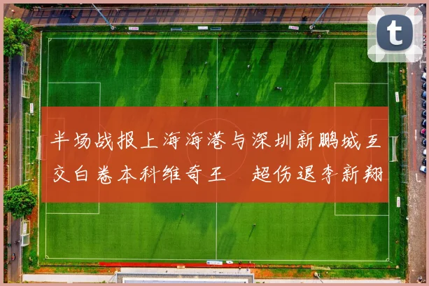 半场战报上海海港与深圳新鹏城互交白卷本科维奇王燊超伤退李新翔错失良机