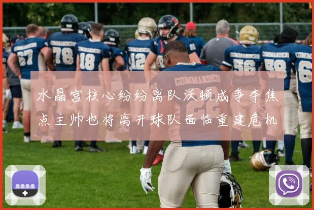 水晶宫核心纷纷离队沃顿成争夺焦点主帅也将离开球队面临重建危机