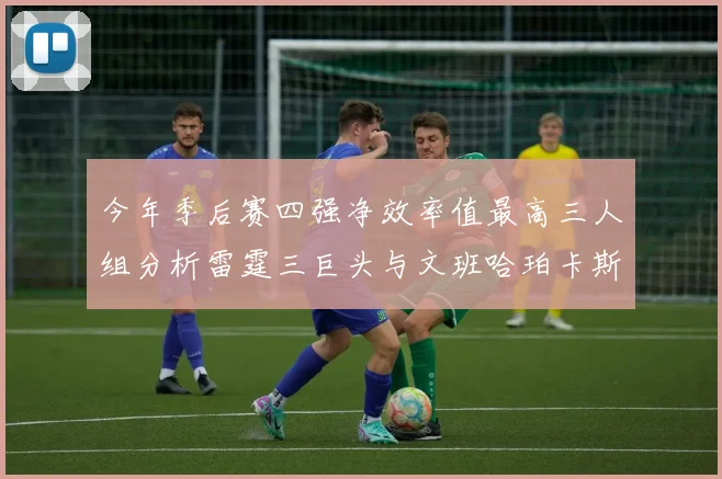 今年季后赛四强净效率值最高三人组分析雷霆三巨头与文班哈珀卡斯尔的表现对比
