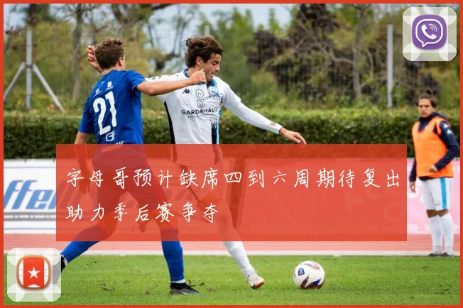 字母哥预计缺席四到六周期待复出助力季后赛争夺