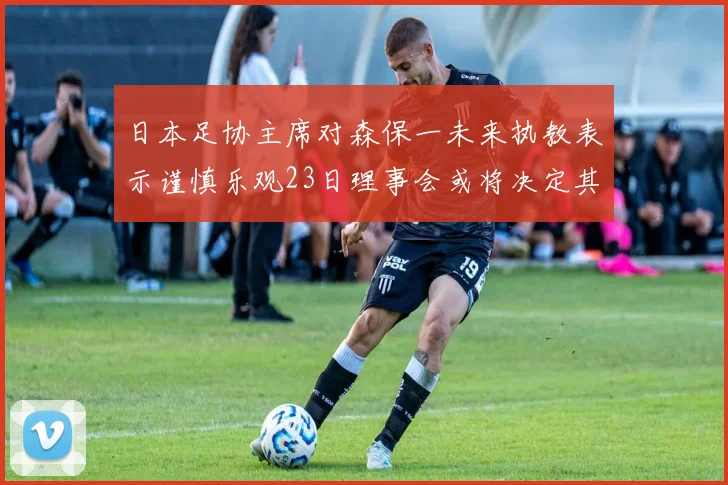 日本足协主席对森保一未来执教表示谨慎乐观23日理事会或将决定其去留