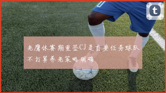 老鹰休赛期重签CJ是首要任务球队不打算养老策略明确