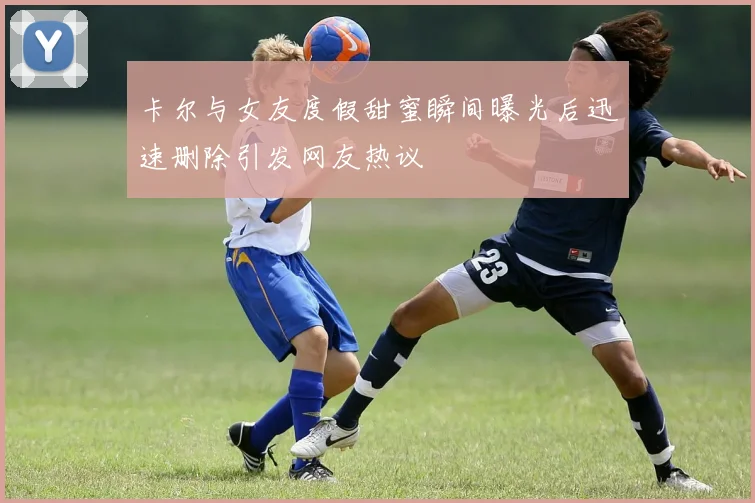 卡尔与女友度假甜蜜瞬间曝光后迅速删除引发网友热议